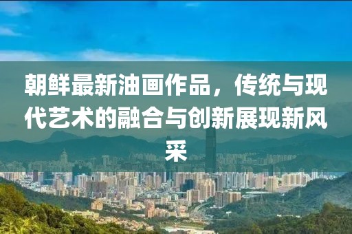 朝鲜最新油画作品，传统与现代艺术的融合与创新展现新风采