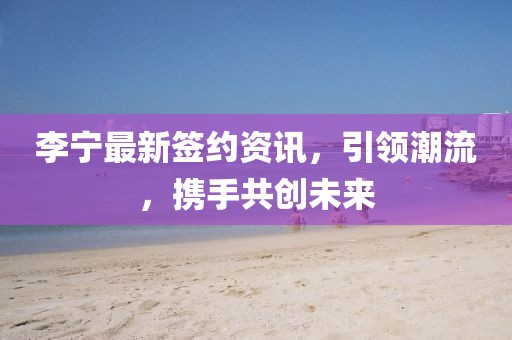 李宁最新签约资讯，引领潮流，携手共创未来