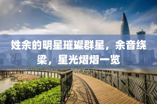 姓余的明星璀璨群星,余音绕梁,星光熠熠一览