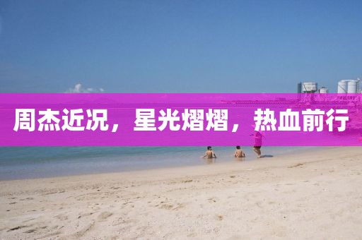 周杰近况,星光熠熠,热血前行