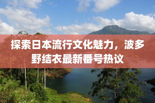 探索日本流行文化魅力，波多野结衣最新番号热议