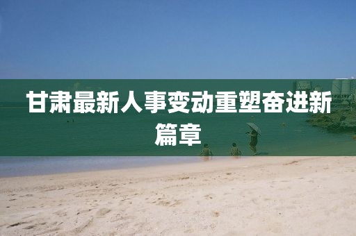 甘肃最新人事变动重塑奋进新篇章