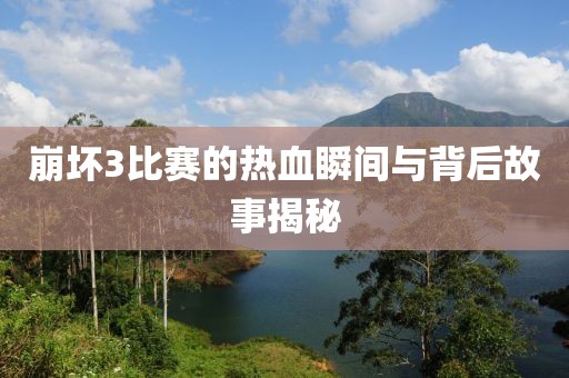 崩坏3比赛的热血瞬间与背后故事揭秘