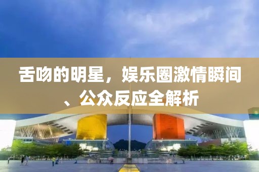 舌吻的明星，娱乐圈激情瞬间、公众反应全解析