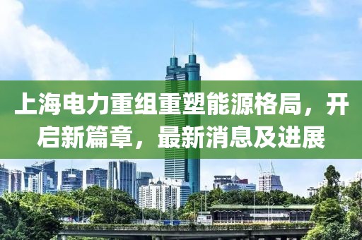 上海电力重组重塑能源格局，开启新篇章，最新消息及进展