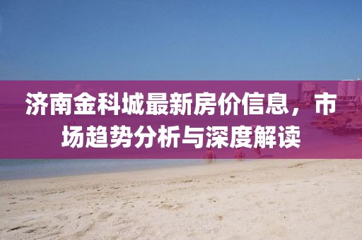 济南金科城最新房价信息，市场趋势分析与深度解读