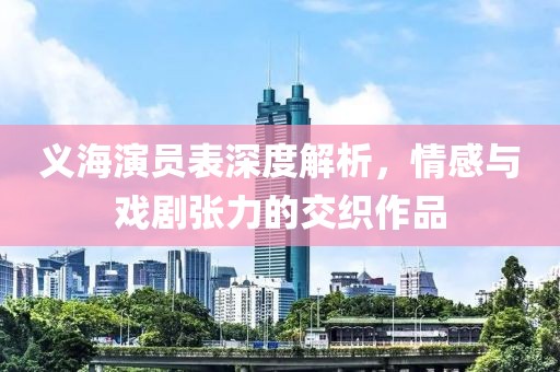 义海演员表深度解析，情感与戏剧张力的交织作品