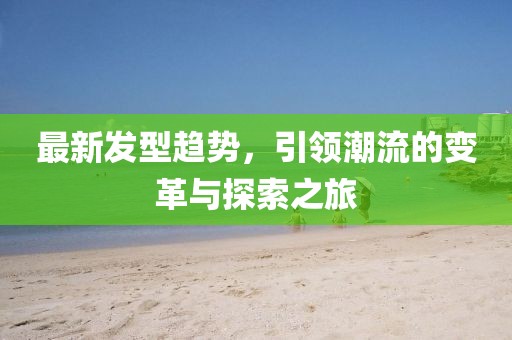 最新发型趋势，引领潮流的变革与探索之旅