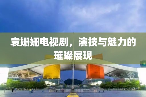 袁姗姗电视剧，演技与魅力的璀璨展现