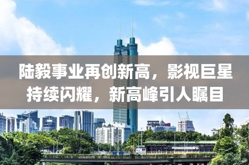 陆毅事业再创新高，影视巨星持续闪耀，新高峰引人瞩目