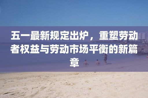 五一最新规定出炉，重塑劳动者权益与劳动市场平衡的新篇章