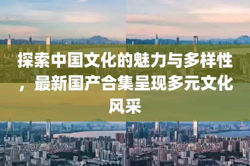 探索中国文化的魅力与多样性，最新国产合集呈现多元文化风采