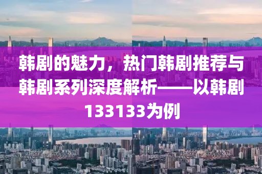 韩剧的魅力，热门韩剧推荐与韩剧系列深度解析——以韩剧133133为例
