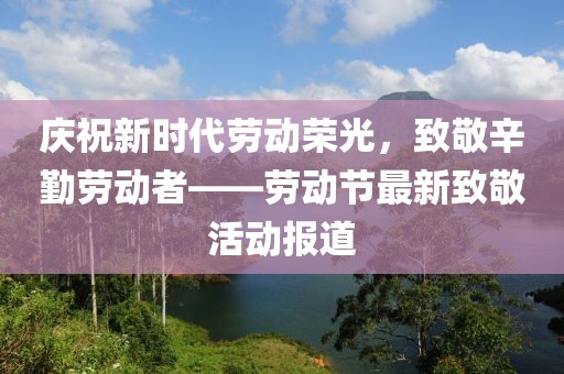 庆祝新时代劳动荣光，致敬辛勤劳动者——劳动节最新致敬活动报道