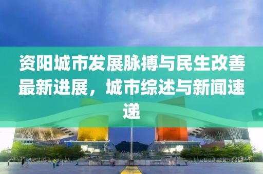 资阳城市发展脉搏与民生改善最新进展，城市综述与新闻速递