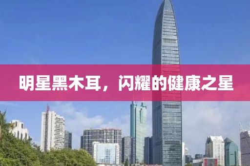 明星黑木耳，闪耀的健康之星