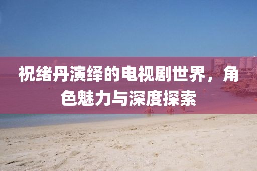 祝绪丹演绎的电视剧世界，角色魅力与深度探索