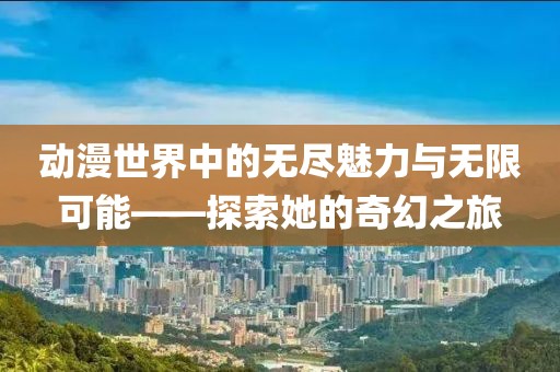 动漫世界中的无尽魅力与无限可能——探索她的奇幻之旅