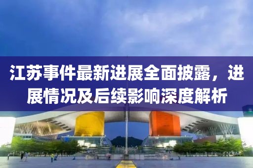 江苏事件最新进展全面披露，进展情况及后续影响深度解析