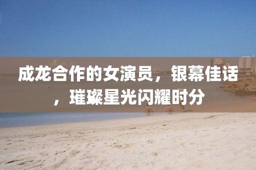 成龙合作的女演员，银幕佳话，璀璨星光闪耀时分