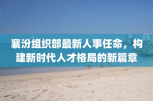 襄汾组织部最新人事任命，构建新时代人才格局的新篇章