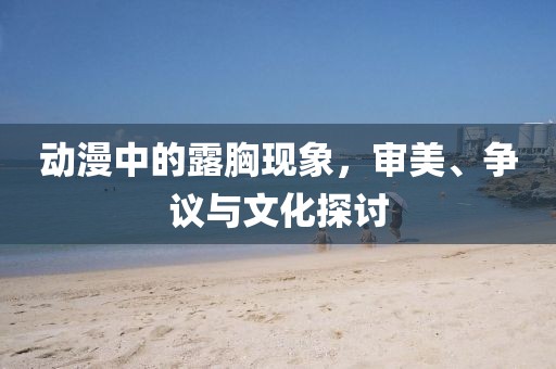 动漫中的露胸现象，审美、争议与文化探讨