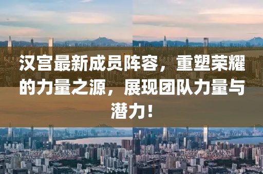 汉宫最新成员阵容，重塑荣耀的力量之源，展现团队力量与潜力！