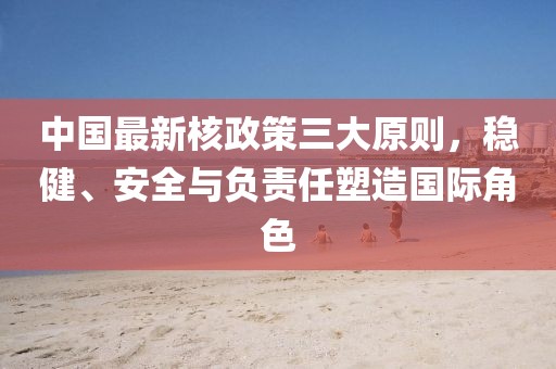 中国最新核政策三大原则，稳健、安全与负责任塑造国际角色