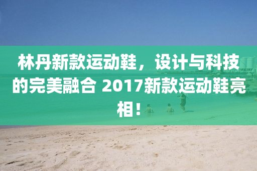 林丹新款运动鞋,设计与科技的完美融合 2017新款运动鞋亮相!