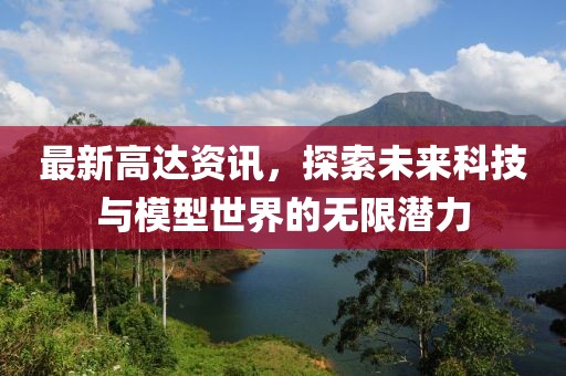 最新高达资讯,探索未来科技与模型世界的无限潜力