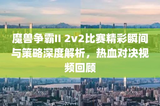 魔兽争霸II 2v2比赛精彩瞬间与策略深度解析，热血对决视频回顾