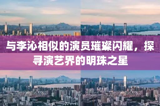 与李沁相似的演员璀璨闪耀，探寻演艺界的明珠之星