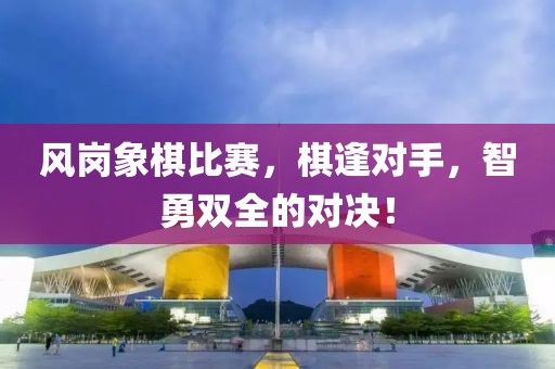 风岗象棋比赛，棋逢对手，智勇双全的对决！