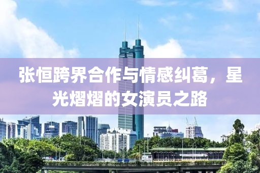 张恒跨界合作与情感纠葛，星光熠熠的女演员之路