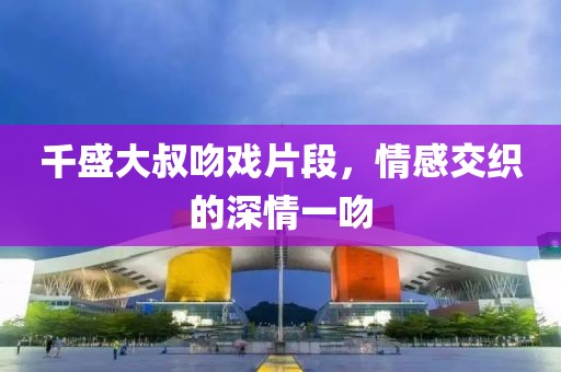 千盛大叔吻戏片段，情感交织的深情一吻