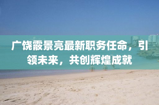 广饶霰景亮最新职务任命，引领未来，共创辉煌成就