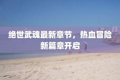 绝世武魂最新章节，热血冒险新篇章开启