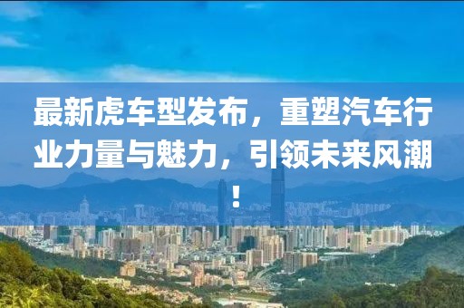 最新虎车型发布，重塑汽车行业力量与魅力，引领未来风潮！