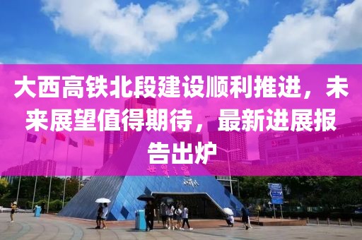 大西高铁北段建设顺利推进，未来展望值得期待，最新进展报告出炉