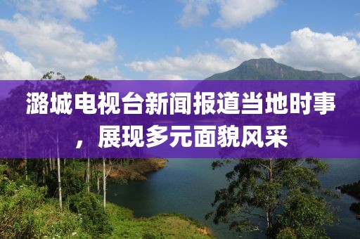 潞城电视台新闻报道当地时事，展现多元面貌风采