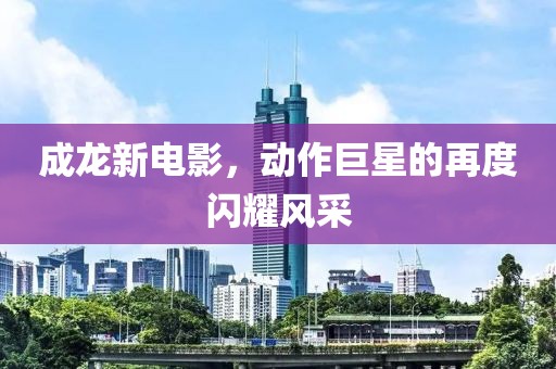 成龙新电影，动作巨星的再度闪耀风采