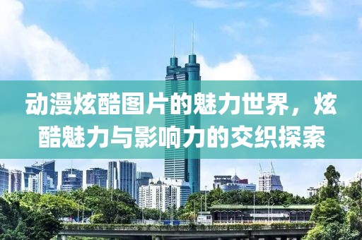 动漫炫酷图片的魅力世界，炫酷魅力与影响力的交织探索