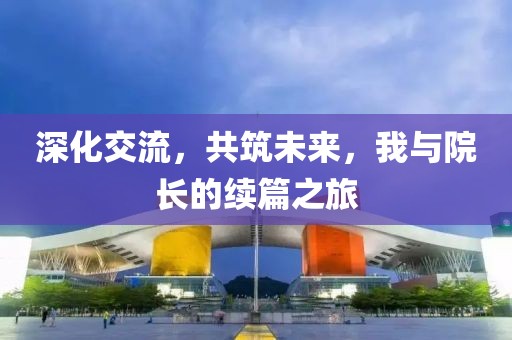 深化交流，共筑未来，我与院长的续篇之旅