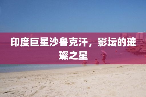 印度巨星沙鲁克汗，影坛的璀璨之星