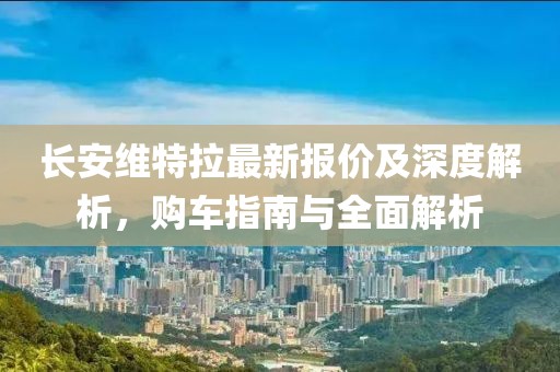 长安维特拉最新报价及深度解析，购车指南与全面解析