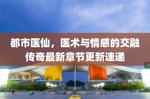 都市医仙，医术与情感的交融传奇最新章节更新速递