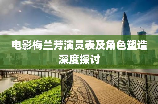 电影梅兰芳演员表及角色塑造深度探讨