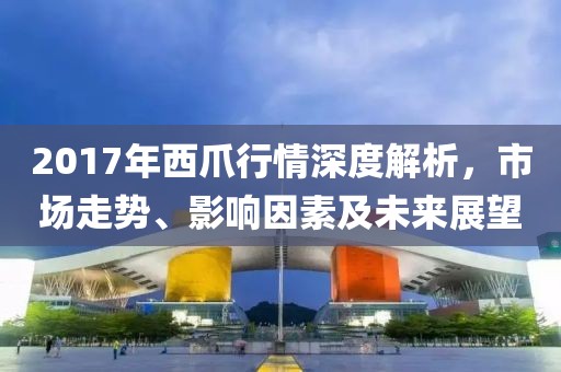 2017年西爪行情深度解析，市场走势、影响因素及未来展望