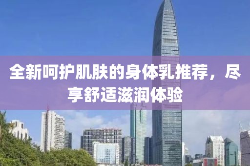 全新呵护肌肤的身体乳推荐，尽享舒适滋润体验