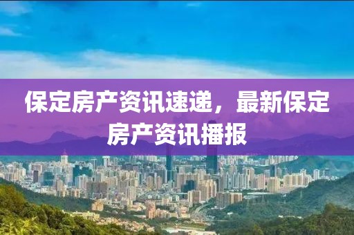 保定房产资讯速递，最新保定房产资讯播报
